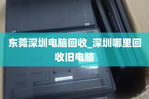 东莞深圳电脑回收_深圳哪里回收旧电脑