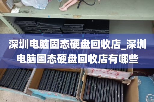 深圳电脑固态硬盘回收店_深圳电脑固态硬盘回收店有哪些