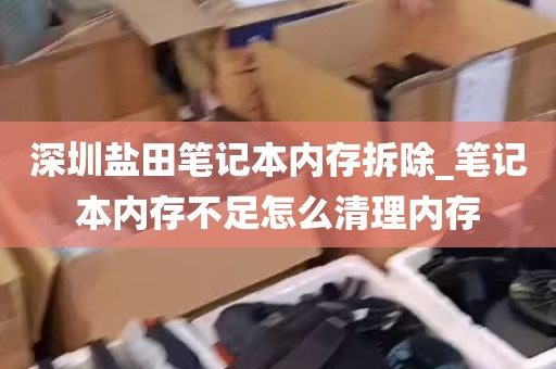 深圳盐田笔记本内存拆除_笔记本内存不足怎么清理内存