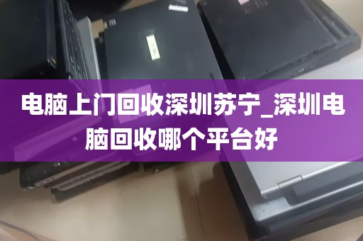 电脑上门回收深圳苏宁_深圳电脑回收哪个平台好