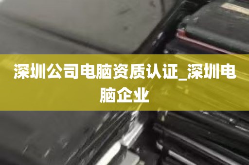 深圳公司电脑资质认证_深圳电脑企业