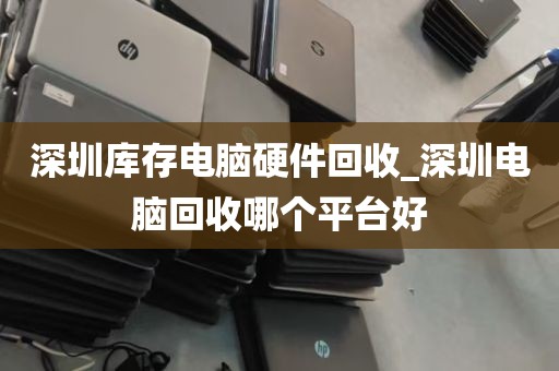 深圳库存电脑硬件回收_深圳电脑回收哪个平台好
