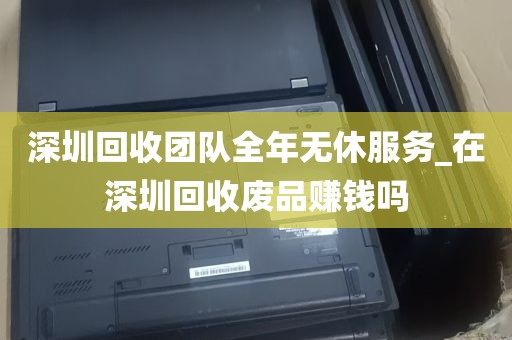 深圳回收团队全年无休服务_在深圳回收废品赚钱吗