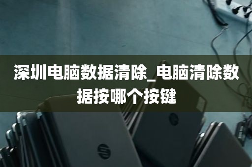 深圳电脑数据清除_电脑清除数据按哪个按键
