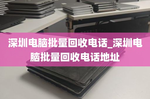 深圳电脑批量回收电话_深圳电脑批量回收电话地址