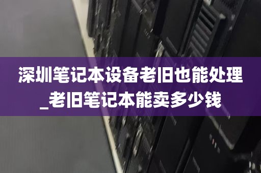 深圳笔记本设备老旧也能处理_老旧笔记本能卖多少钱