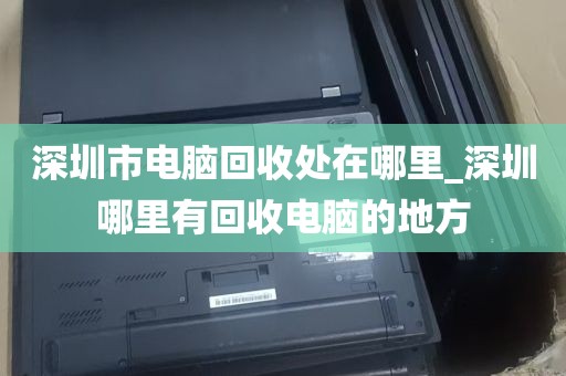 深圳市电脑回收处在哪里_深圳哪里有回收电脑的地方