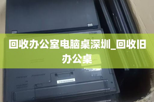 回收办公室电脑桌深圳_回收旧办公桌