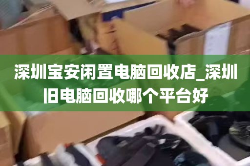深圳宝安闲置电脑回收店_深圳旧电脑回收哪个平台好