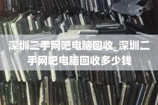 深圳二手网吧电脑回收_深圳二手网吧电脑回收多少钱