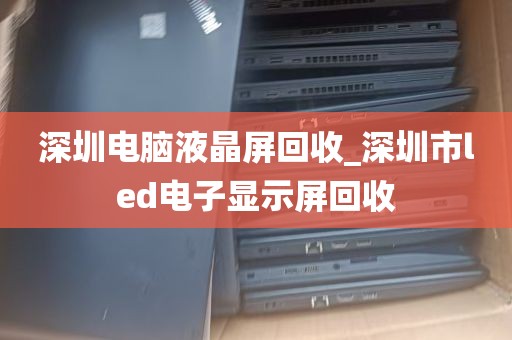 深圳电脑液晶屏回收_深圳市led电子显示屏回收