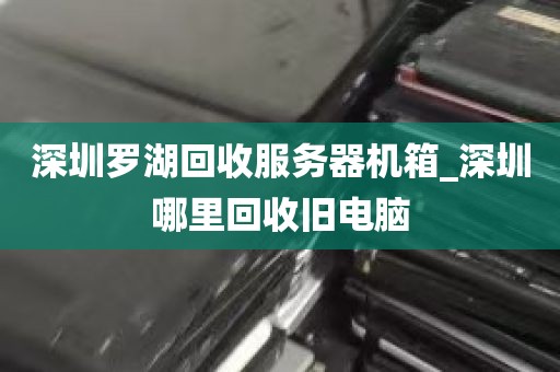 深圳罗湖回收服务器机箱_深圳哪里回收旧电脑