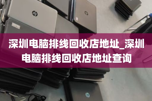深圳电脑排线回收店地址_深圳电脑排线回收店地址查询