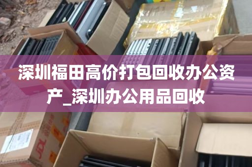 深圳福田高价打包回收办公资产_深圳办公用品回收