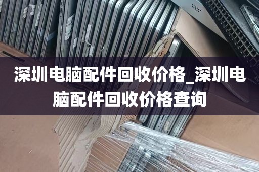 深圳电脑配件回收价格_深圳电脑配件回收价格查询