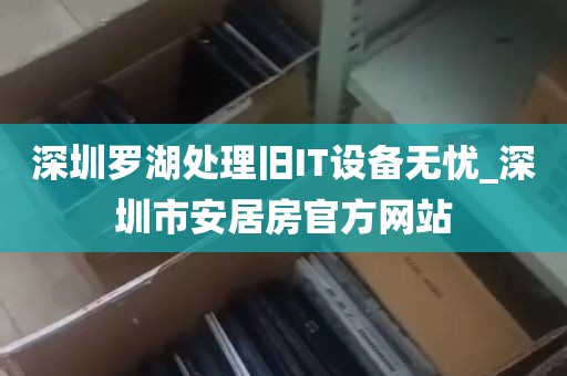深圳罗湖处理旧IT设备无忧_深圳市安居房官方网站
