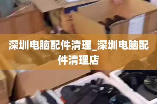 深圳电脑配件清理_深圳电脑配件清理店