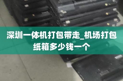 深圳一体机打包带走_机场打包纸箱多少钱一个