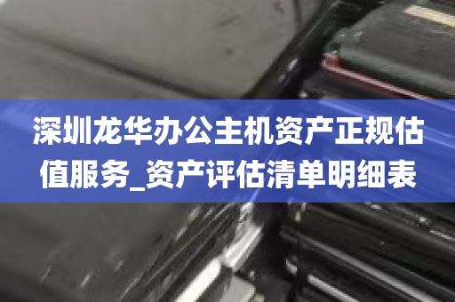 深圳龙华办公主机资产正规估值服务_资产评估清单明细表