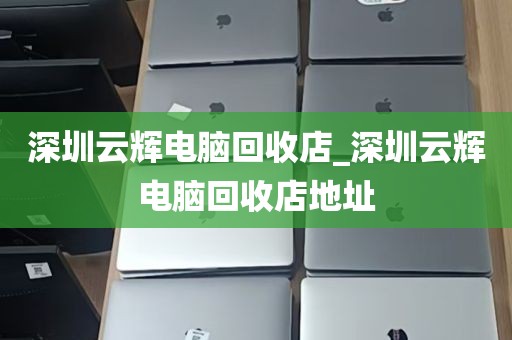 深圳云辉电脑回收店_深圳云辉电脑回收店地址