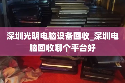深圳光明电脑设备回收_深圳电脑回收哪个平台好