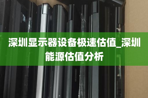 深圳显示器设备极速估值_深圳能源估值分析