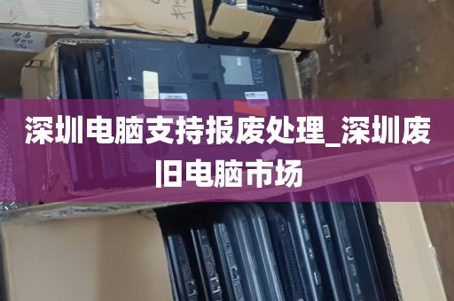 深圳电脑支持报废处理_深圳废旧电脑市场