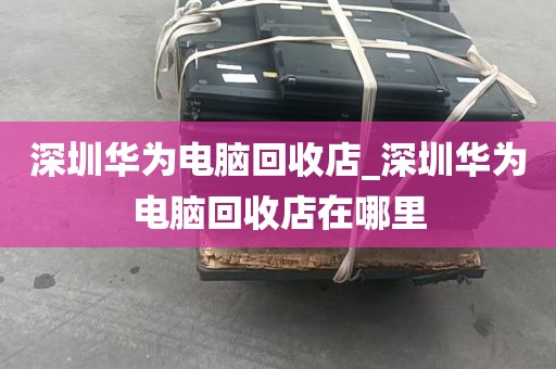 深圳华为电脑回收店_深圳华为电脑回收店在哪里
