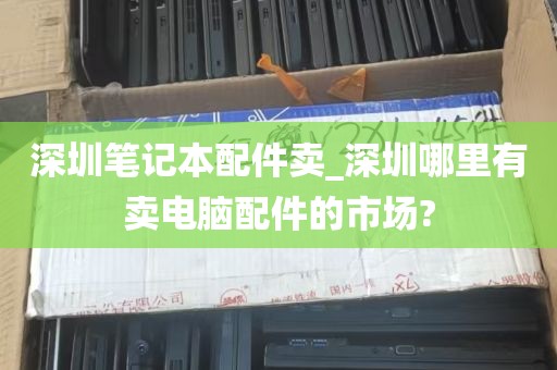 深圳笔记本配件卖_深圳哪里有卖电脑配件的市场?