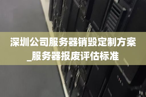 深圳公司服务器销毁定制方案_服务器报废评估标准