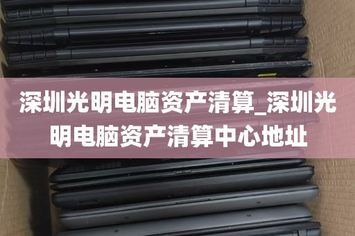 深圳光明电脑资产清算_深圳光明电脑资产清算中心地址