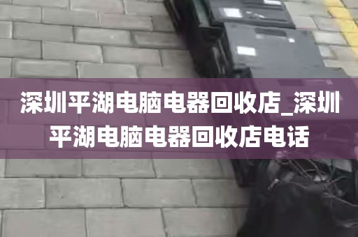深圳平湖电脑电器回收店_深圳平湖电脑电器回收店电话