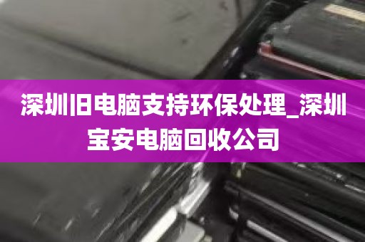 深圳旧电脑支持环保处理_深圳宝安电脑回收公司