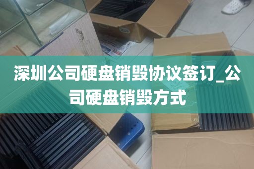 深圳公司硬盘销毁协议签订_公司硬盘销毁方式
