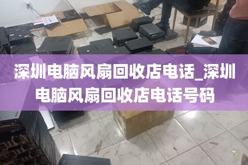 深圳电脑风扇回收店电话_深圳电脑风扇回收店电话号码