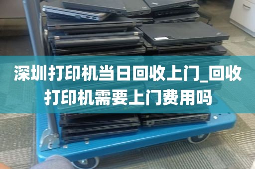 深圳打印机当日回收上门_回收打印机需要上门费用吗