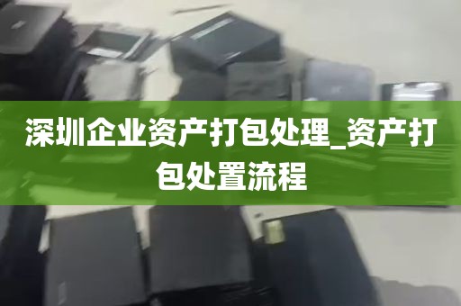 深圳企业资产打包处理_资产打包处置流程