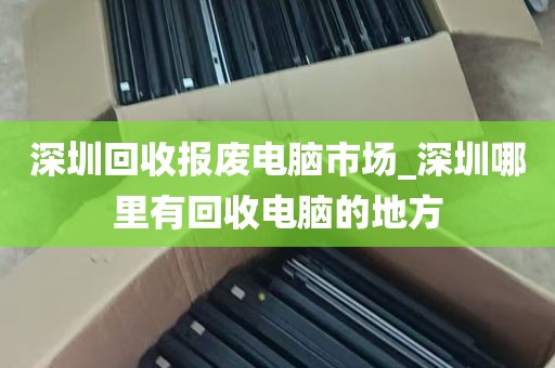 深圳回收报废电脑市场_深圳哪里有回收电脑的地方