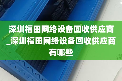 深圳福田网络设备回收供应商_深圳福田网络设备回收供应商有哪些