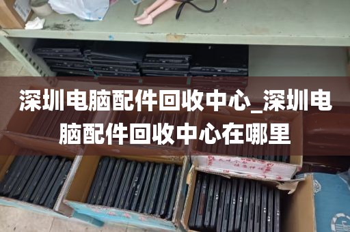 深圳电脑配件回收中心_深圳电脑配件回收中心在哪里