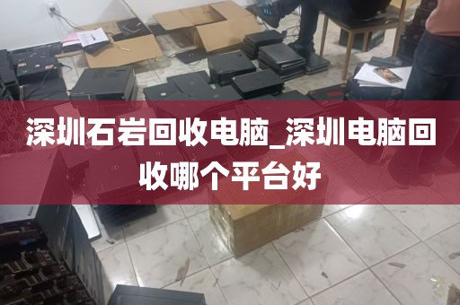 深圳石岩回收电脑_深圳电脑回收哪个平台好