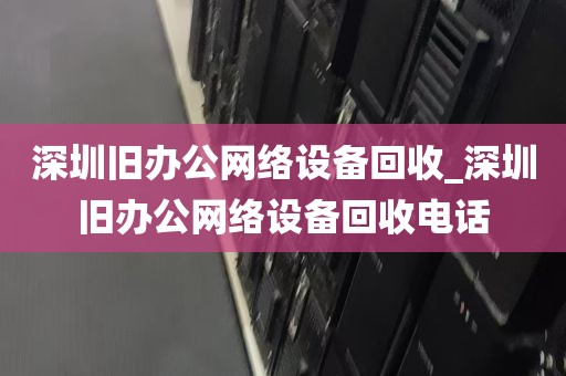 深圳旧办公网络设备回收_深圳旧办公网络设备回收电话