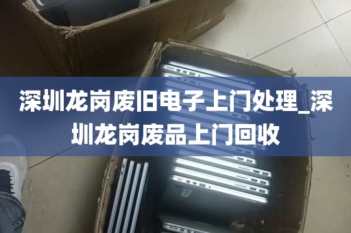 深圳龙岗废旧电子上门处理_深圳龙岗废品上门回收