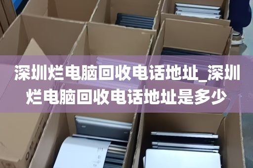 深圳烂电脑回收电话地址_深圳烂电脑回收电话地址是多少