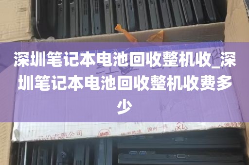 深圳笔记本电池回收整机收_深圳笔记本电池回收整机收费多少