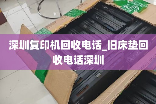 深圳复印机回收电话_旧床垫回收电话深圳