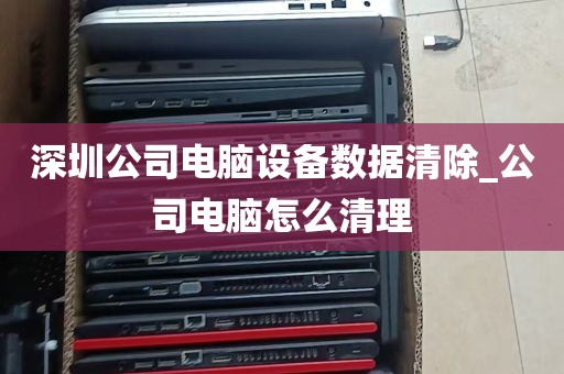 深圳公司电脑设备数据清除_公司电脑怎么清理