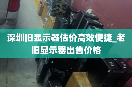 深圳旧显示器估价高效便捷_老旧显示器出售价格