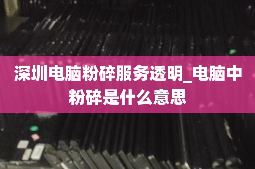 深圳电脑粉碎服务透明_电脑中粉碎是什么意思