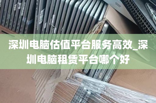 深圳电脑估值平台服务高效_深圳电脑租赁平台哪个好